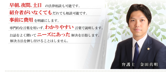 １．早朝、夜間、土日の法律相談も可能です。２．紹介者がいなくてもだれでも相談可能です。３．事前に費用を明確します。４．専門的な言葉を用いず、わかりやすい言葉で説明します。５．お話をよく聞いてニーズにあった解決を目指します。解決方法を押し付けることはしません。
